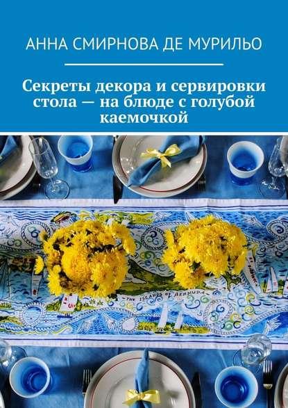 Анна Смирнова де Мурильо. Секреты декора и сервировки стола – на блюде с голубой каемочкой. Элегантно, быстро, без затрат